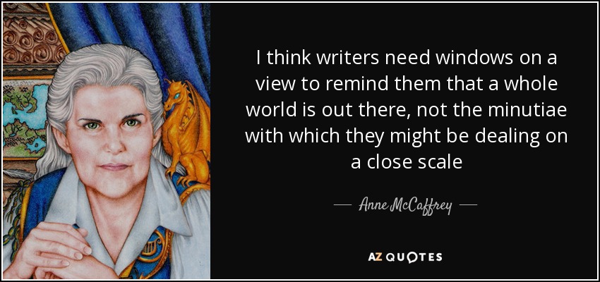 I think writers need windows on a view to remind them that a whole world is out there, not the minutiae with which they might be dealing on a close scale - Anne McCaffrey