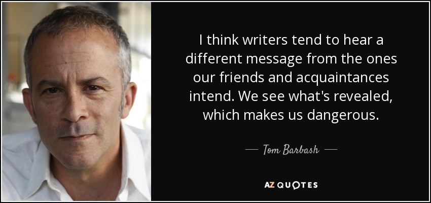 I think writers tend to hear a different message from the ones our friends and acquaintances intend. We see what's revealed, which makes us dangerous. - Tom Barbash