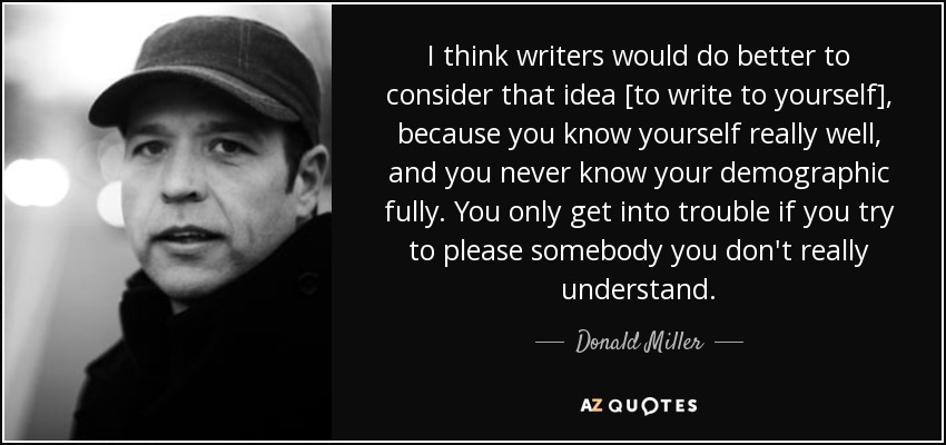 I think writers would do better to consider that idea [to write to yourself], because you know yourself really well, and you never know your demographic fully. You only get into trouble if you try to please somebody you don't really understand. - Donald Miller