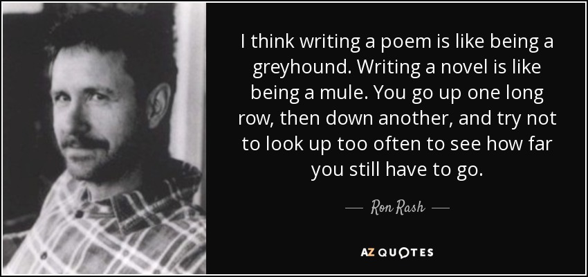 I think writing a poem is like being a greyhound. Writing a novel is like being a mule. You go up one long row, then down another, and try not to look up too often to see how far you still have to go. - Ron Rash