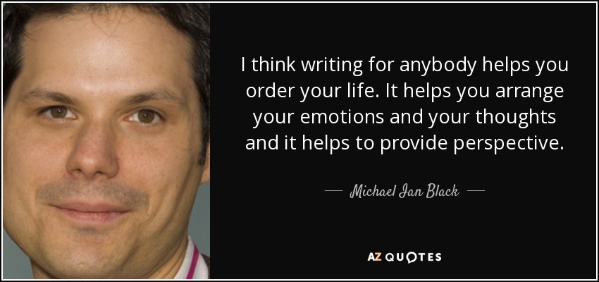 I think writing for anybody helps you order your life. It helps you arrange your emotions and your thoughts and it helps to provide perspective. - Michael Ian Black