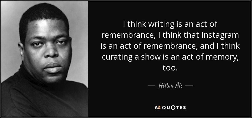 I think writing is an act of remembrance, I think that Instagram is an act of remembrance, and I think curating a show is an act of memory, too. - Hilton Als