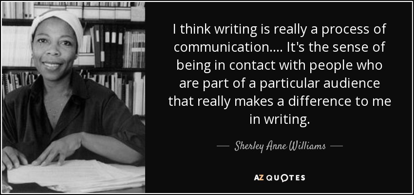 I think writing is really a process of communication. . . . It's the sense of being in contact with people who are part of a particular audience that really makes a difference to me in writing. - Sherley Anne Williams