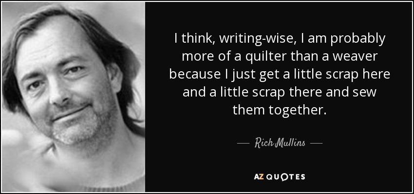 I think, writing-wise, I am probably more of a quilter than a weaver because I just get a little scrap here and a little scrap there and sew them together. - Rich Mullins