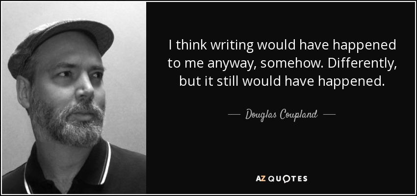 I think writing would have happened to me anyway, somehow. Differently, but it still would have happened. - Douglas Coupland