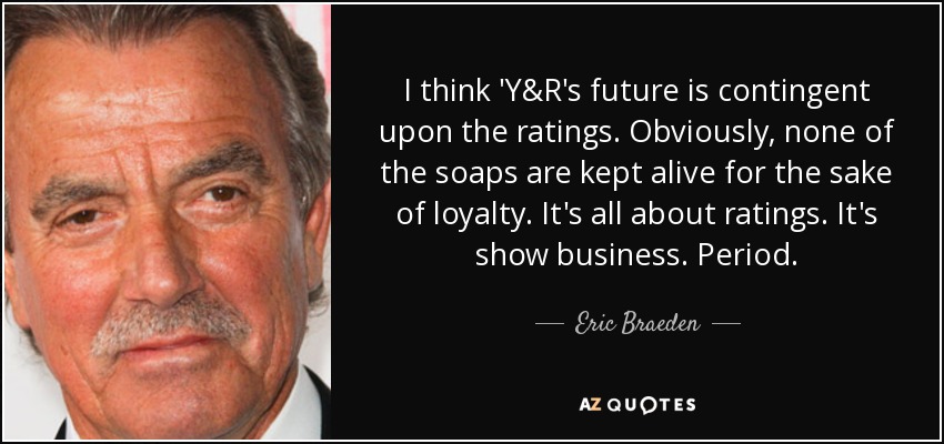 I think 'Y&R's future is contingent upon the ratings. Obviously, none of the soaps are kept alive for the sake of loyalty. It's all about ratings. It's show business. Period. - Eric Braeden