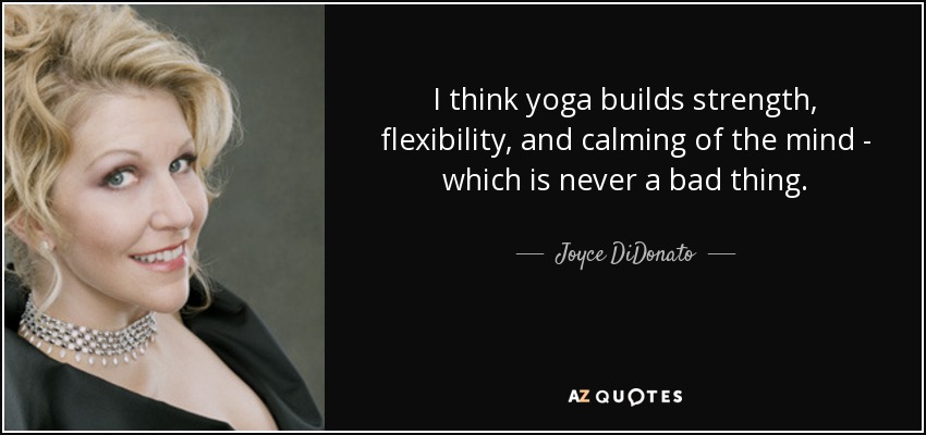 I think yoga builds strength, flexibility, and calming of the mind - which is never a bad thing. - Joyce DiDonato