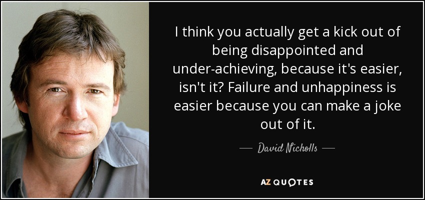 I think you actually get a kick out of being disappointed and under-achieving, because it's easier, isn't it? Failure and unhappiness is easier because you can make a joke out of it. - David Nicholls