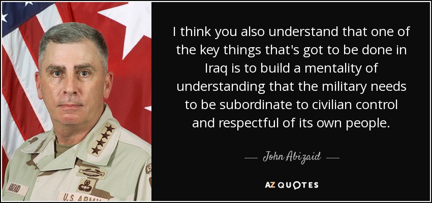 I think you also understand that one of the key things that's got to be done in Iraq is to build a mentality of understanding that the military needs to be subordinate to civilian control and respectful of its own people. - John Abizaid