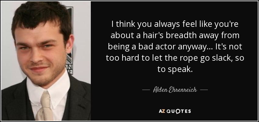 I think you always feel like you're about a hair's breadth away from being a bad actor anyway... It's not too hard to let the rope go slack, so to speak. - Alden Ehrenreich