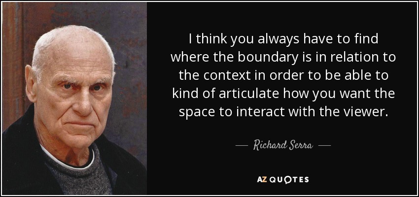 I think you always have to find where the boundary is in relation to the context in order to be able to kind of articulate how you want the space to interact with the viewer. - Richard Serra