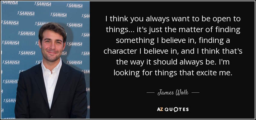 I think you always want to be open to things... it's just the matter of finding something I believe in, finding a character I believe in, and I think that's the way it should always be. I'm looking for things that excite me. - James Wolk