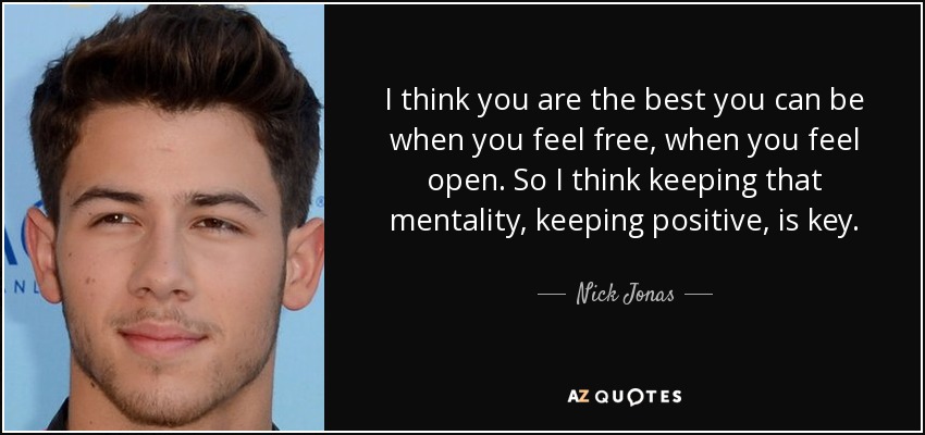 I think you are the best you can be when you feel free, when you feel open. So I think keeping that mentality, keeping positive, is key. - Nick Jonas