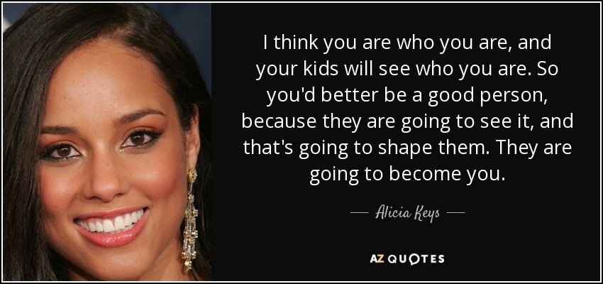 I think you are who you are, and your kids will see who you are. So you'd better be a good person, because they are going to see it, and that's going to shape them. They are going to become you. - Alicia Keys