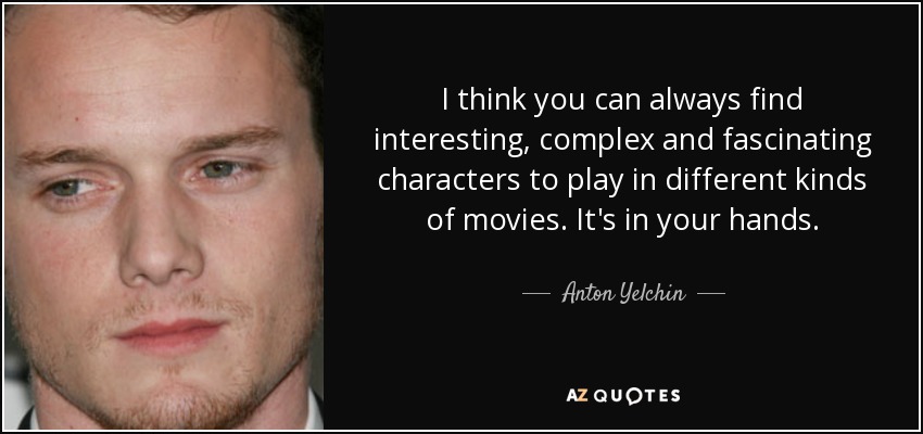 I think you can always find interesting, complex and fascinating characters to play in different kinds of movies. It's in your hands. - Anton Yelchin