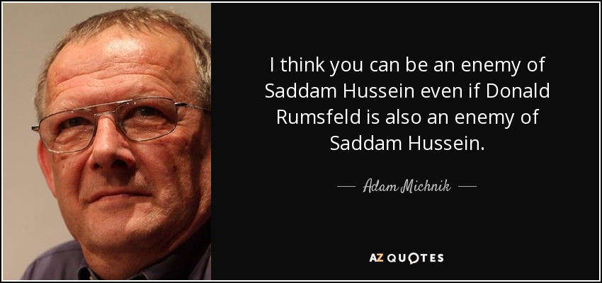 I think you can be an enemy of Saddam Hussein even if Donald Rumsfeld is also an enemy of Saddam Hussein. - Adam Michnik