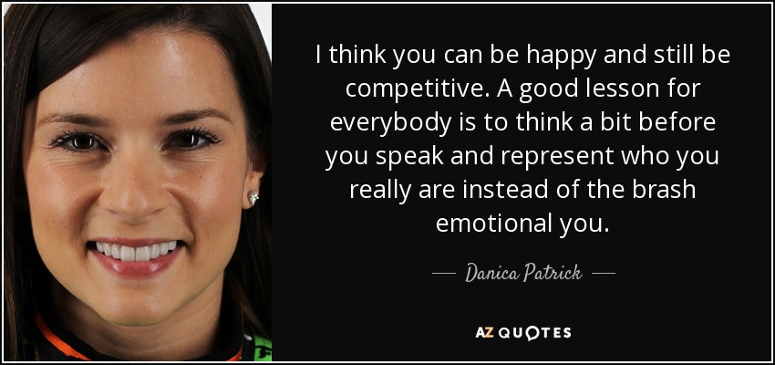 I think you can be happy and still be competitive. A good lesson for everybody is to think a bit before you speak and represent who you really are instead of the brash emotional you. - Danica Patrick