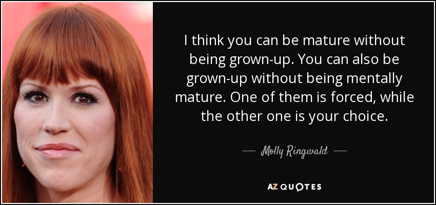 I think you can be mature without being grown-up. You can also be grown-up without being mentally mature. One of them is forced, while the other one is your choice. - Molly Ringwald