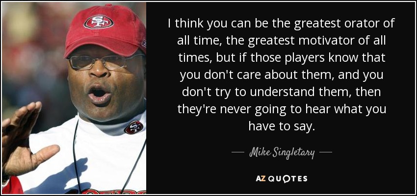 I think you can be the greatest orator of all time, the greatest motivator of all times, but if those players know that you don't care about them, and you don't try to understand them, then they're never going to hear what you have to say. - Mike Singletary