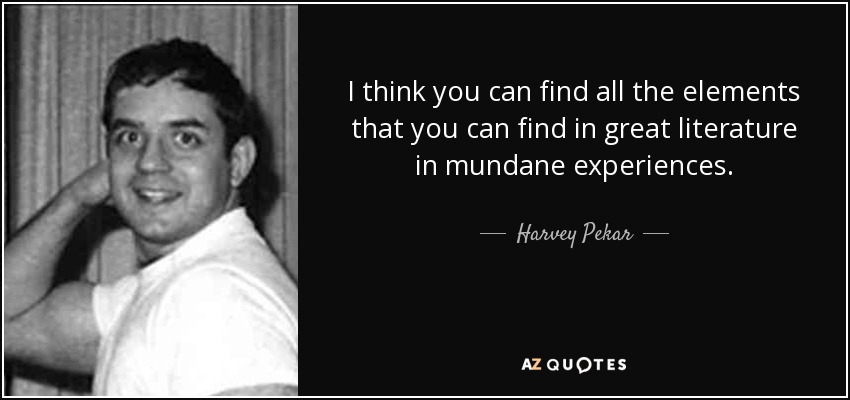 I think you can find all the elements that you can find in great literature in mundane experiences. - Harvey Pekar