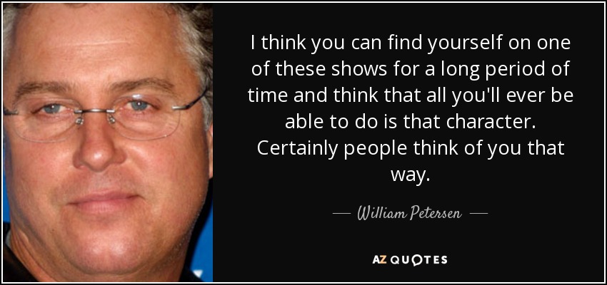 I think you can find yourself on one of these shows for a long period of time and think that all you'll ever be able to do is that character. Certainly people think of you that way. - William Petersen