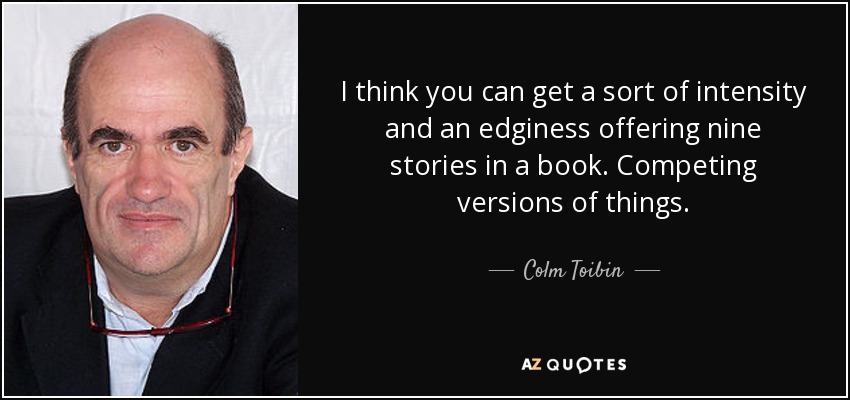 I think you can get a sort of intensity and an edginess offering nine stories in a book. Competing versions of things. - Colm Toibin