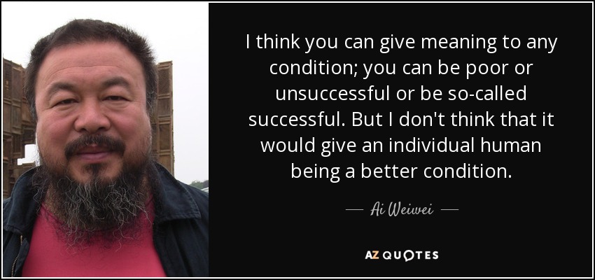 I think you can give meaning to any condition; you can be poor or unsuccessful or be so-called successful. But I don't think that it would give an individual human being a better condition. - Ai Weiwei