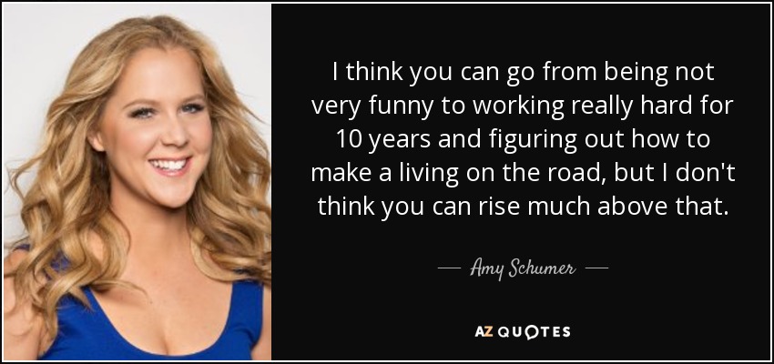 I think you can go from being not very funny to working really hard for 10 years and figuring out how to make a living on the road, but I don't think you can rise much above that. - Amy Schumer