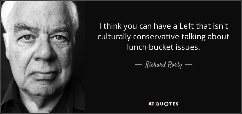 I think you can have a Left that isn't culturally conservative talking about lunch-bucket issues. - Richard Rorty