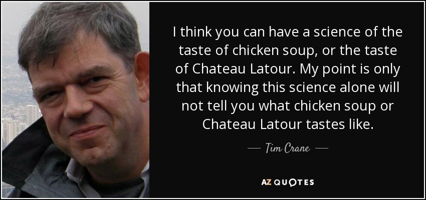 I think you can have a science of the taste of chicken soup, or the taste of Chateau Latour. My point is only that knowing this science alone will not tell you what chicken soup or Chateau Latour tastes like. - Tim Crane