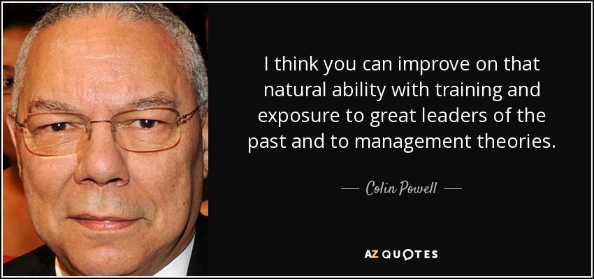 I think you can improve on that natural ability with training and exposure to great leaders of the past and to management theories. - Colin Powell