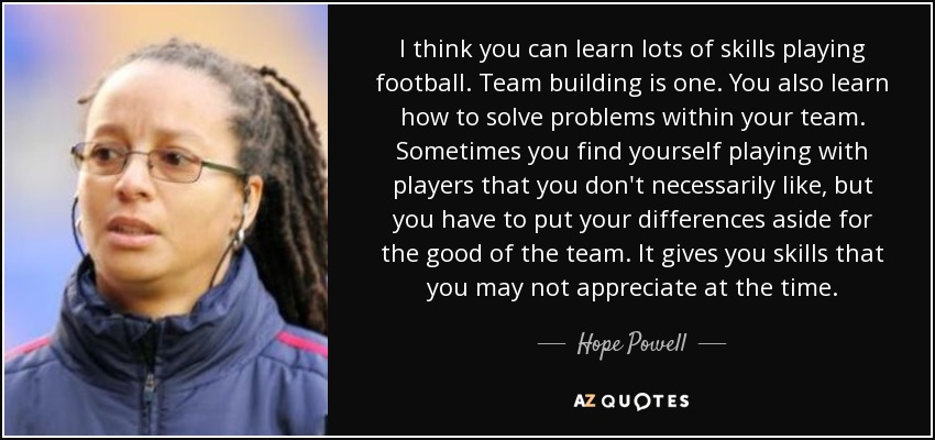 I think you can learn lots of skills playing football. Team building is one. You also learn how to solve problems within your team. Sometimes you find yourself playing with players that you don't necessarily like, but you have to put your differences aside for the good of the team. It gives you skills that you may not appreciate at the time. - Hope Powell
