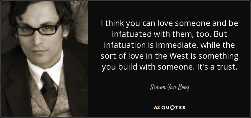 I think you can love someone and be infatuated with them, too. But infatuation is immediate, while the sort of love in the West is something you build with someone. It's a trust. - Simon Van Booy
