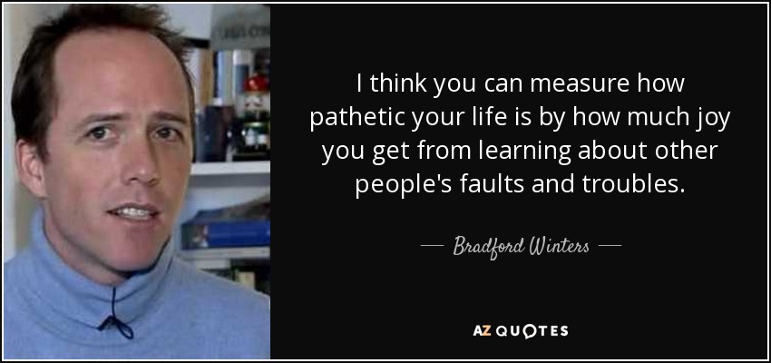 I think you can measure how pathetic your life is by how much joy you get from learning about other people's faults and troubles. - Bradford Winters