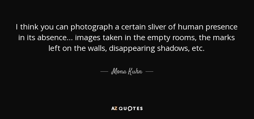 I think you can photograph a certain sliver of human presence in its absence... images taken in the empty rooms, the marks left on the walls, disappearing shadows, etc. - Mona Kuhn