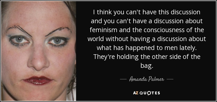 I think you can't have this discussion and you can't have a discussion about feminism and the consciousness of the world without having a discussion about what has happened to men lately. They're holding the other side of the bag. - Amanda Palmer