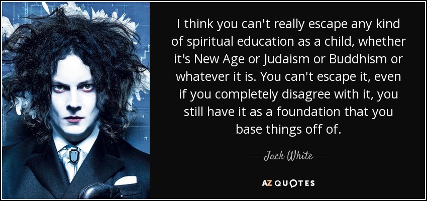 I think you can't really escape any kind of spiritual education as a child, whether it's New Age or Judaism or Buddhism or whatever it is. You can't escape it, even if you completely disagree with it, you still have it as a foundation that you base things off of. - Jack White