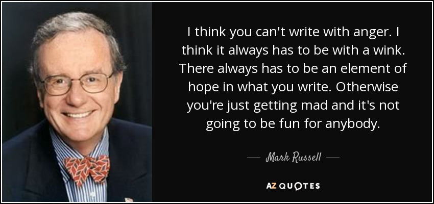 I think you can't write with anger. I think it always has to be with a wink. There always has to be an element of hope in what you write. Otherwise you're just getting mad and it's not going to be fun for anybody. - Mark Russell