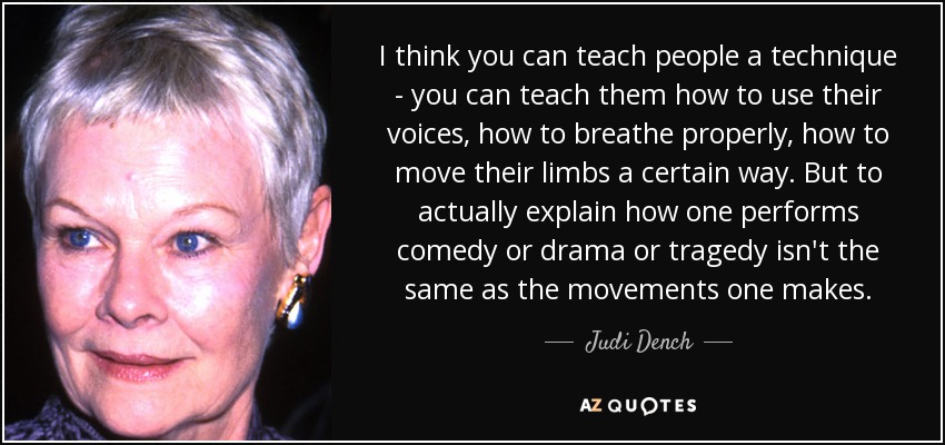 I think you can teach people a technique - you can teach them how to use their voices, how to breathe properly, how to move their limbs a certain way. But to actually explain how one performs comedy or drama or tragedy isn't the same as the movements one makes. - Judi Dench