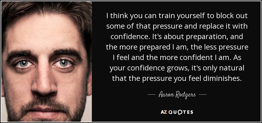 I think you can train yourself to block out some of that pressure and replace it with confidence. It's about preparation, and the more prepared I am, the less pressure I feel and the more confident I am. As your confidence grows, it's only natural that the pressure you feel diminishes. - Aaron Rodgers