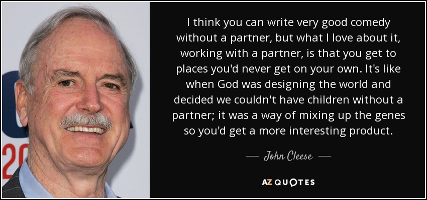 I think you can write very good comedy without a partner, but what I love about it, working with a partner, is that you get to places you'd never get on your own. It's like when God was designing the world and decided we couldn't have children without a partner; it was a way of mixing up the genes so you'd get a more interesting product. - John Cleese