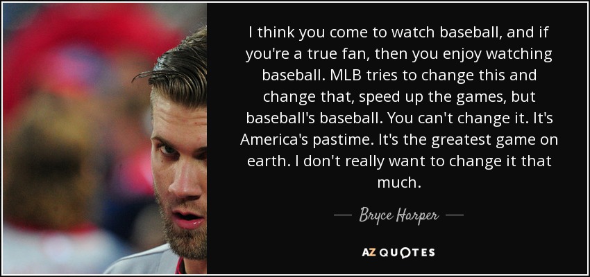 I think you come to watch baseball, and if you're a true fan, then you enjoy watching baseball. MLB tries to change this and change that, speed up the games, but baseball's baseball. You can't change it. It's America's pastime. It's the greatest game on earth. I don't really want to change it that much. - Bryce Harper