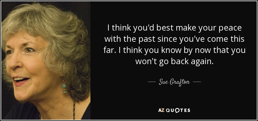I think you'd best make your peace with the past since you've come this far. I think you know by now that you won't go back again. - Sue Grafton