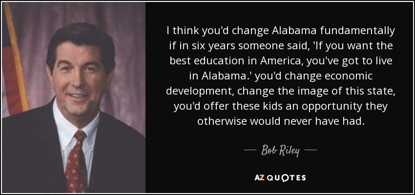 I think you'd change Alabama fundamentally if in six years someone said, 'If you want the best education in America, you've got to live in Alabama.' you'd change economic development, change the image of this state, you'd offer these kids an opportunity they otherwise would never have had. - Bob Riley
