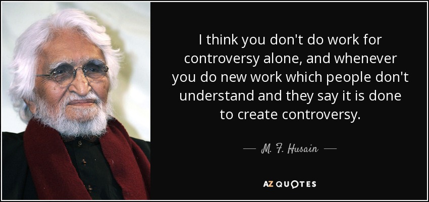 I think you don't do work for controversy alone, and whenever you do new work which people don't understand and they say it is done to create controversy. - M. F. Husain