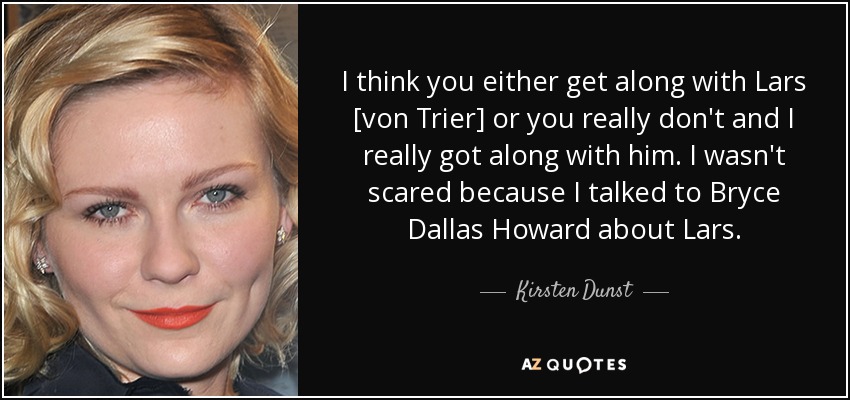 I think you either get along with Lars [von Trier] or you really don't and I really got along with him. I wasn't scared because I talked to Bryce Dallas Howard about Lars. - Kirsten Dunst