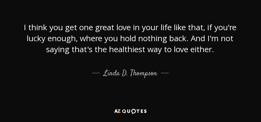 I think you get one great love in your life like that, if you're lucky enough, where you hold nothing back. And I'm not saying that's the healthiest way to love either. - Linda D. Thompson