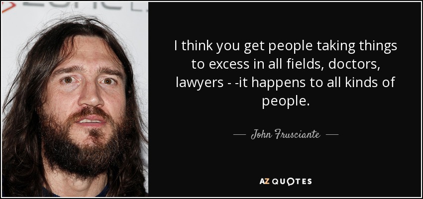 I think you get people taking things to excess in all fields, doctors, lawyers - -it happens to all kinds of people. - John Frusciante