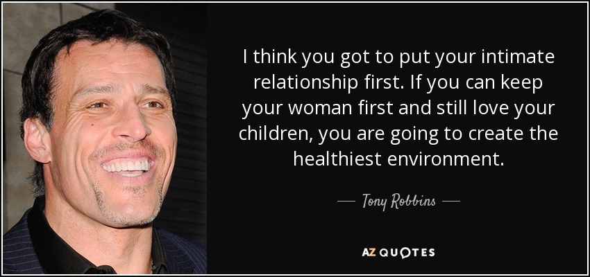 I think you got to put your intimate relationship first. If you can keep your woman first and still love your children, you are going to create the healthiest environment. - Tony Robbins