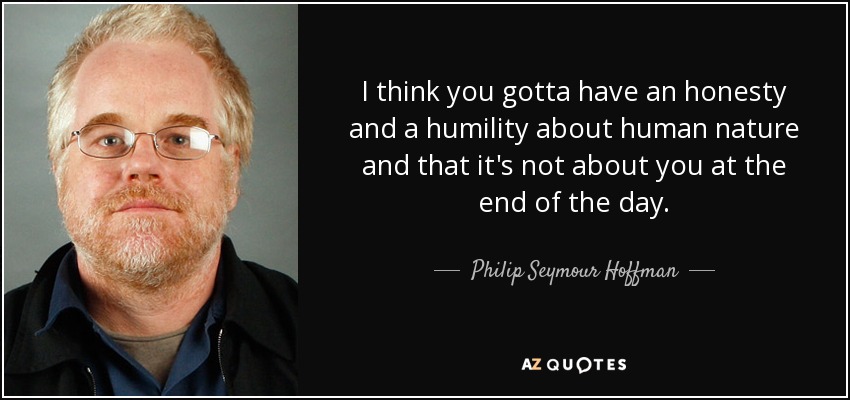 I think you gotta have an honesty and a humility about human nature and that it's not about you at the end of the day. - Philip Seymour Hoffman